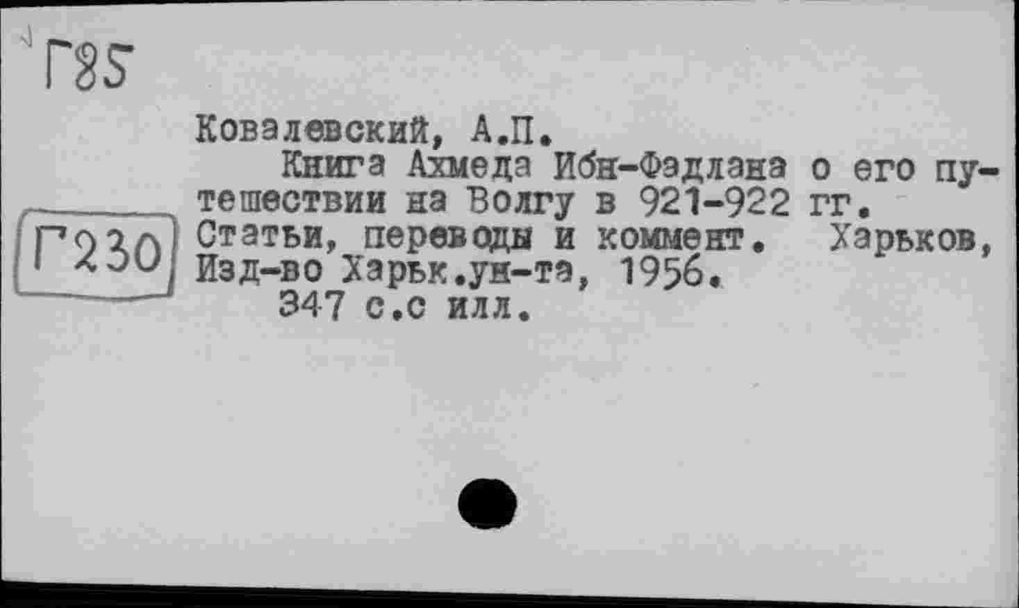 ﻿Ґ23О
Ковалевский, А.П.
Книга Ахмеда Ибн-Фэдлана тешествии на Волгу в 921-922 Статьи, переводы и коммент. Изд-во Харьк.ун-та, 1956.
347 с.с илл.
о его пу-гг.
Харьков,